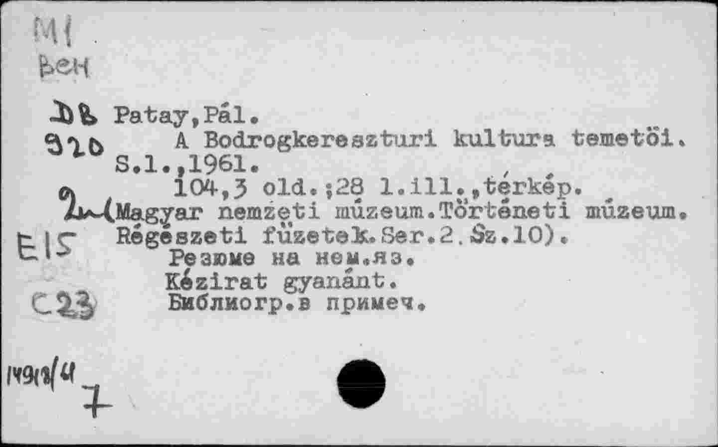 ﻿^ен
Patay,Pal.
c\»yr\	A Bodrogkeresztux’i kultura temetoi.
S.l.,1961.
а	104-,J old.;28 l.ill.jterkep.
2i*-(.Magyar nemzeti nnxzeum.Torteneti muzeum, t|Ç Régeszeti füzetek.Ser.2. Ss.lO). с-‘’>	Резюме на нем.яз.
Kézirat gyanant.
С.2А	Библиогр.в примеч.
